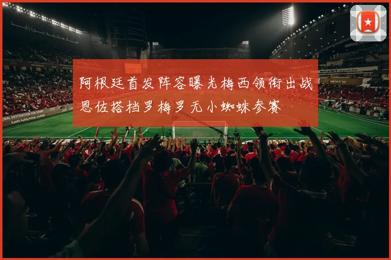 阿根廷首发阵容曝光梅西领衔出战恩佐搭档罗梅罗无小蜘蛛参赛