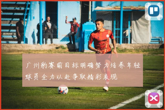 广州豹赛前目标明确努力培养年轻球员全力以赴争取精彩表现