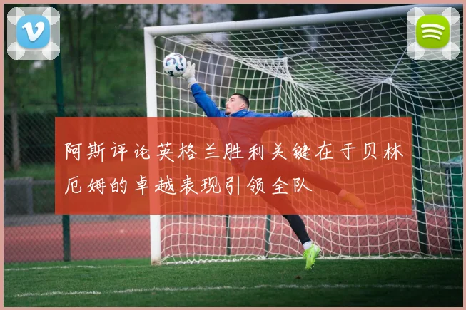 阿斯评论英格兰胜利关键在于贝林厄姆的卓越表现引领全队