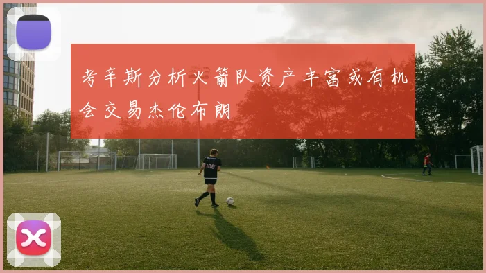 考辛斯分析火箭队资产丰富或有机会交易杰伦布朗