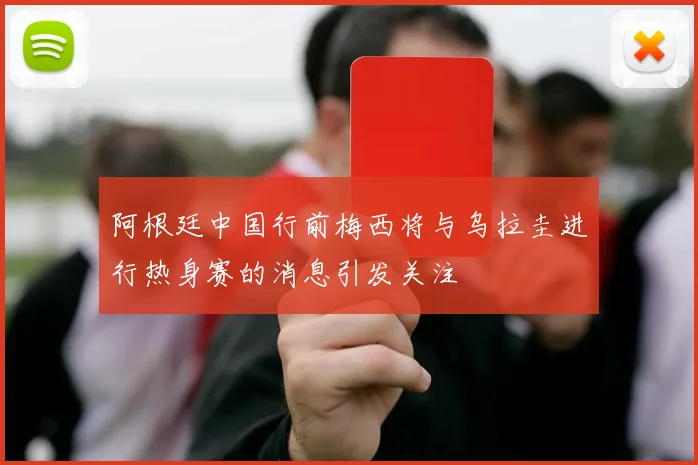 阿根廷中国行前梅西将与乌拉圭进行热身赛的消息引发关注