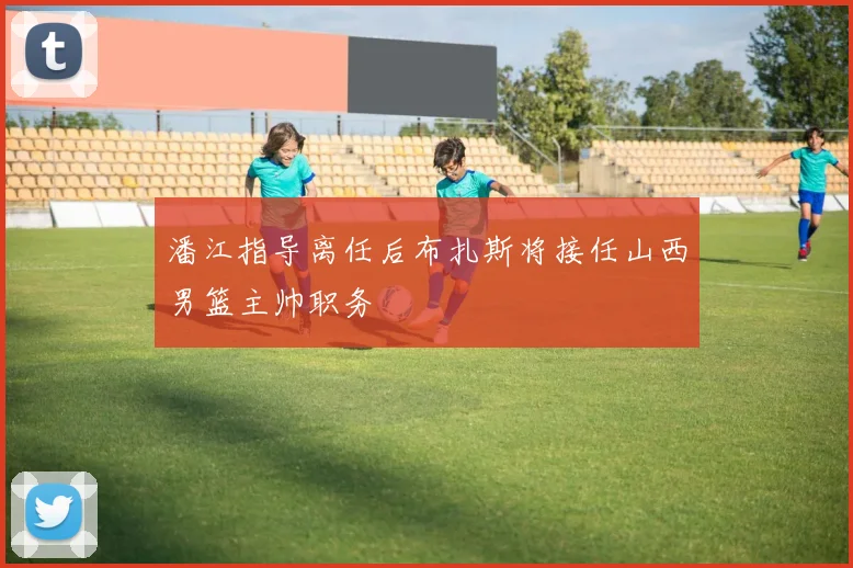 潘江指导离任后布扎斯将接任山西男篮主帅职务