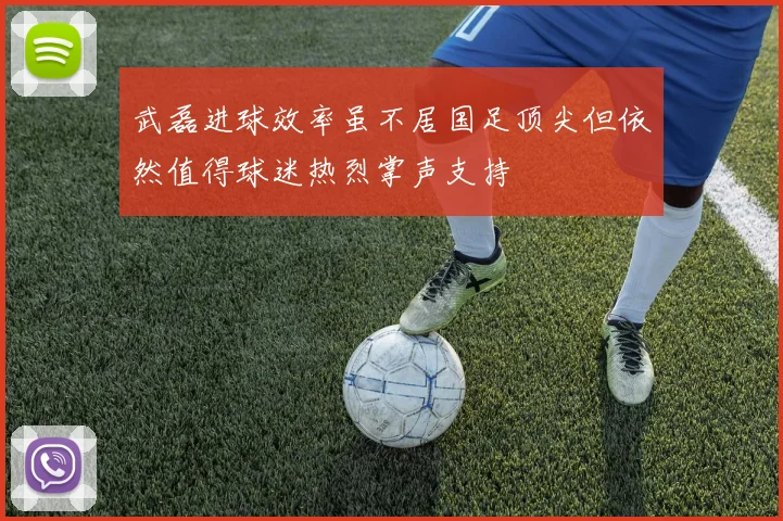 武磊进球效率虽不居国足顶尖但依然值得球迷热烈掌声支持