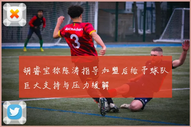 胡睿宝称陈涛指导加盟后给予球队巨大支持与压力缓解