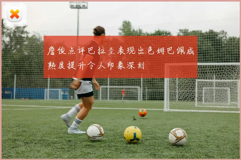 詹俊点评巴拉圭表现出色姆巴佩成熟度提升令人印象深刻