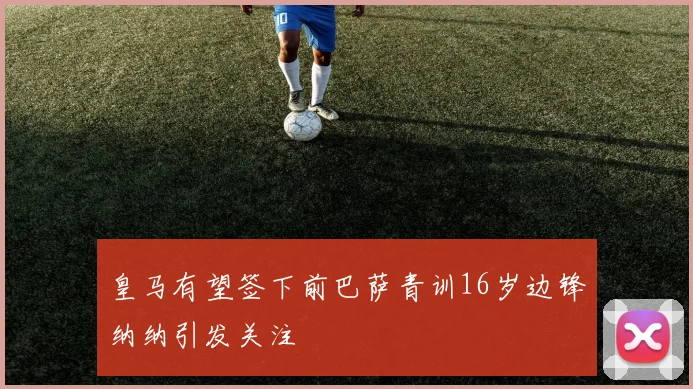 皇马有望签下前巴萨青训16岁边锋纳纳引发关注