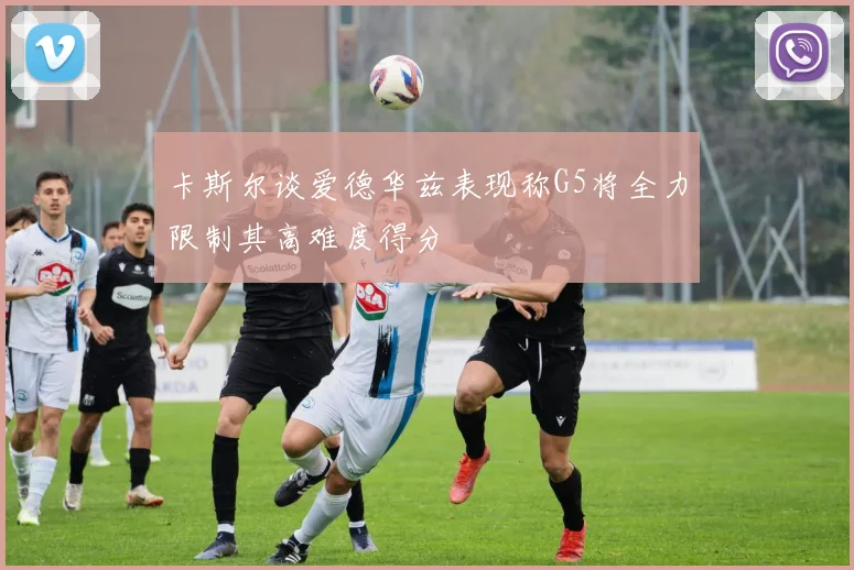 卡斯尔谈爱德华兹表现称G5将全力限制其高难度得分