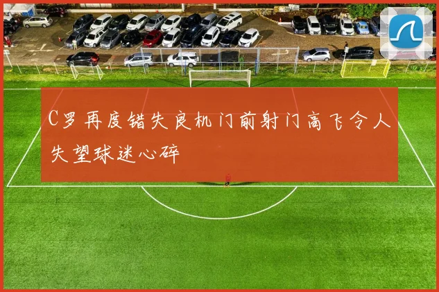 C罗再度错失良机门前射门高飞令人失望球迷心碎
