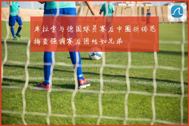 库拉索与德国球员赛后中圈祈祷恩梅查强调赛后团结如兄弟