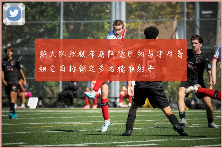 热火队积极布局阿德巴约与字母哥组合目标锁定多名精准射手