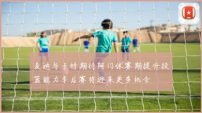 麦迪与卡特期待阿门休赛期提升投篮能力季后赛将迎来更多机会
