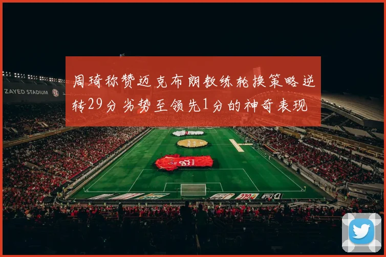 周琦称赞迈克布朗教练轮换策略逆转29分劣势至领先1分的神奇表现