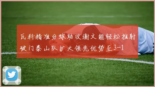 瓦科精准分球助攻谢文能轻松推射破门泰山队扩大领先优势至3-1