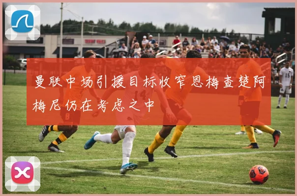 曼联中场引援目标收窄恩梅查楚阿梅尼仍在考虑之中