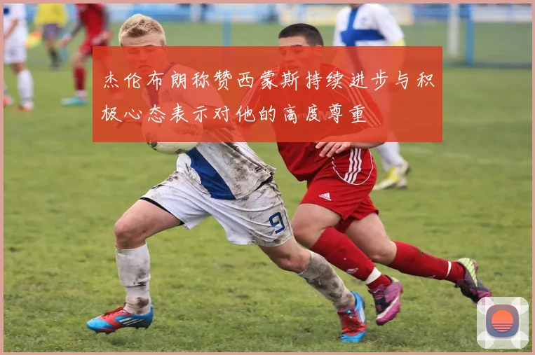 杰伦布朗称赞西蒙斯持续进步与积极心态表示对他的高度尊重