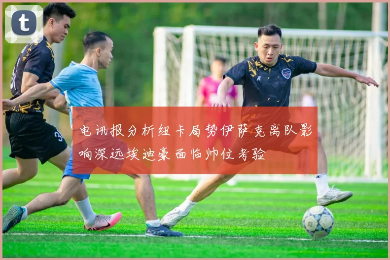 电讯报分析纽卡局势伊萨克离队影响深远埃迪豪面临帅位考验