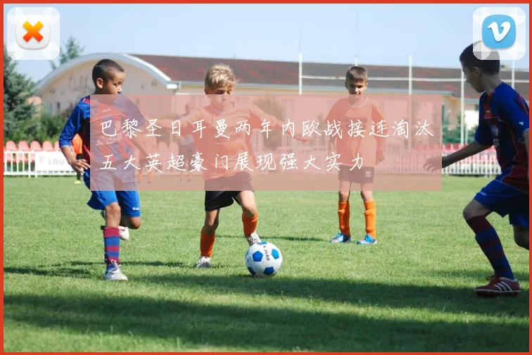 巴黎圣日耳曼两年内欧战接连淘汰五大英超豪门展现强大实力