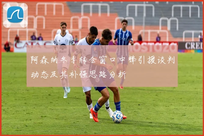 阿森纳冬季转会窗口中锋引援谈判动态及其补强思路分析