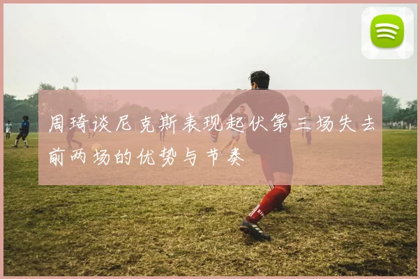 周琦谈尼克斯表现起伏第三场失去前两场的优势与节奏