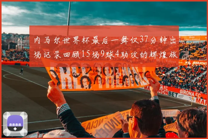 内马尔世界杯最后一舞仅37分钟出场记录回顾15场9球4助攻的辉煌旅程