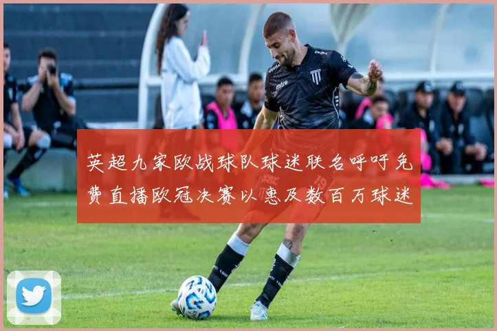 英超九家欧战球队球迷联名呼吁免费直播欧冠决赛以惠及数百万球迷