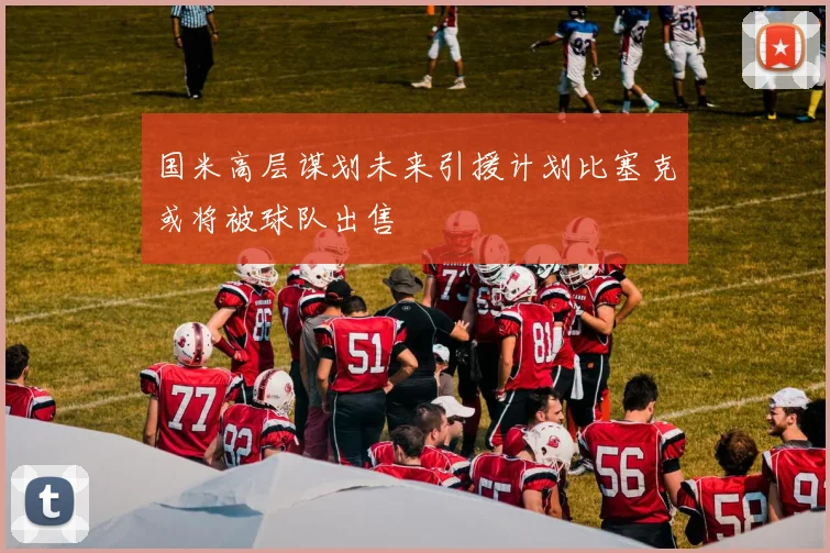 国米高层谋划未来引援计划比塞克或将被球队出售