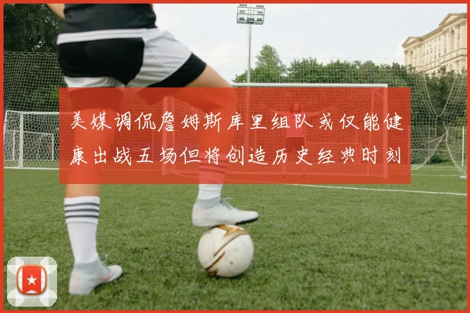 美媒调侃詹姆斯库里组队或仅能健康出战五场但将创造历史经典时刻