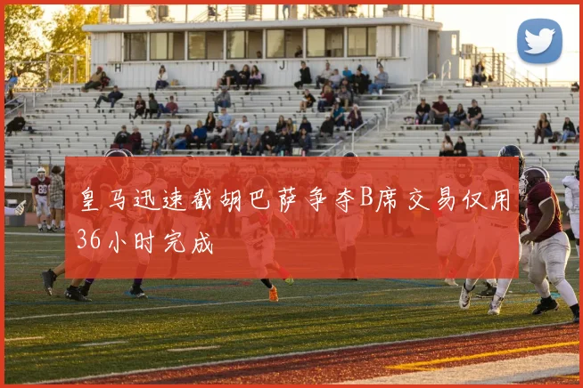 皇马迅速截胡巴萨争夺B席交易仅用36小时完成