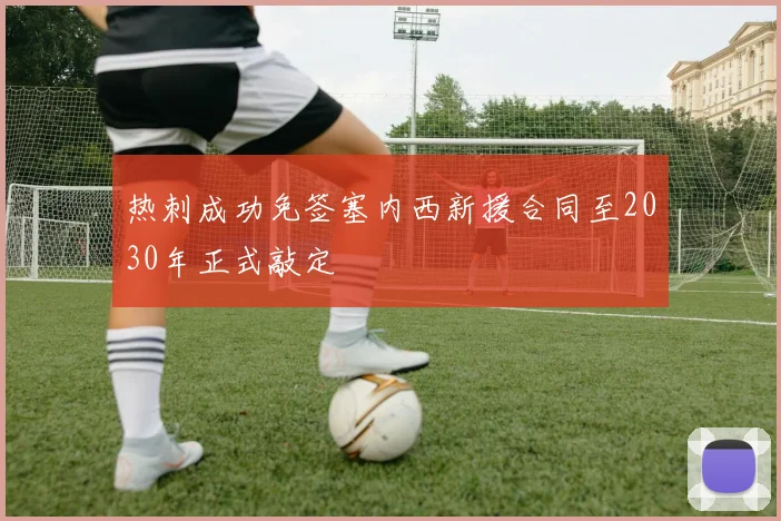 热刺成功免签塞内西新援合同至2030年正式敲定