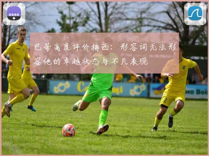 巴蒂高度评价梅西：形容词无法形容他的卓越状态与不凡表现