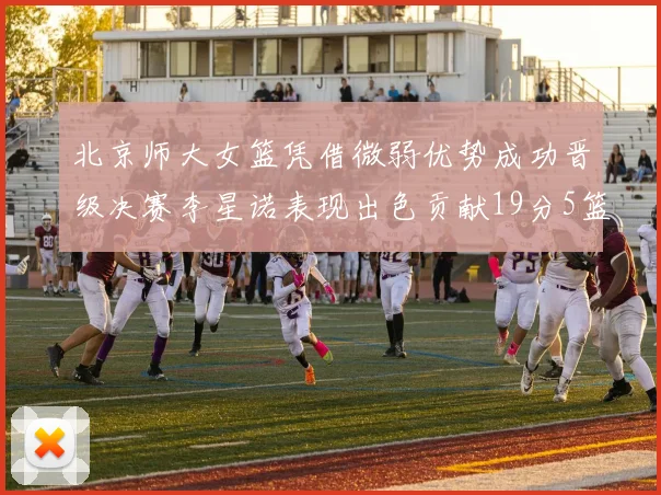 北京师大女篮凭借微弱优势成功晋级决赛李星诺表现出色贡献19分5篮板
