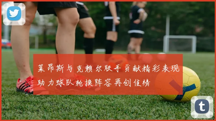 莱昂斯与克赖尔联手贡献精彩表现助力球队轮换阵容再创佳绩