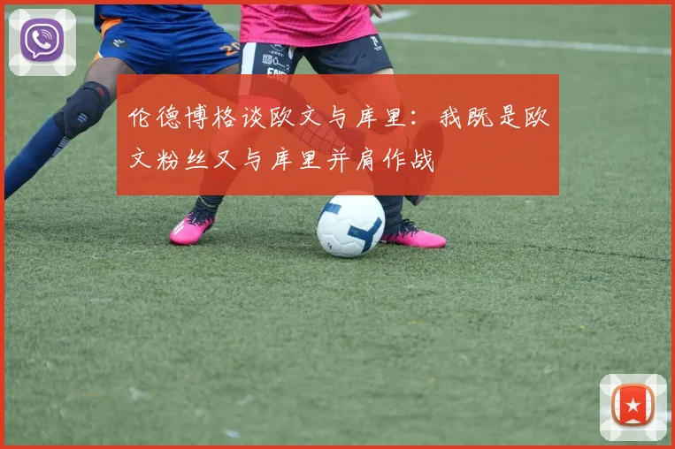 伦德博格谈欧文与库里：我既是欧文粉丝又与库里并肩作战